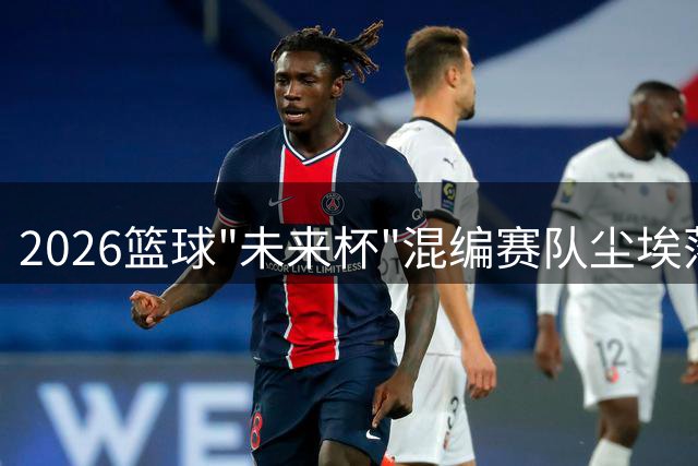 2026篮球"未来杯"混编赛队尘埃落定